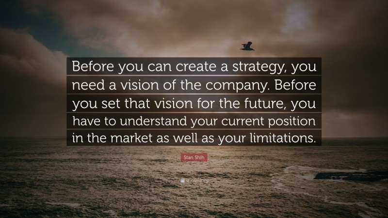 Stan Shih Quote: “Before you can create a strategy, you need a vision of the company. Before you set that vision for the future, you have to understand your current position in the market as well as your limitations.”
