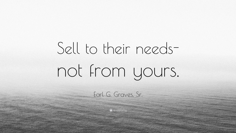Earl G. Graves, Sr. Quote: “Sell to their needs-not from yours.”