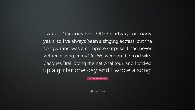 Amanda McBroom Quote: “I was in ‘Jacques Brel’ Off-Broadway for many years, so I’ve always been a singing actress, but the songwriting was a complete surprise. I had never written a song in my life. We were on the road with ‘Jacques Brel’ doing the national tour, and I picked up a guitar one day and I wrote a song.”