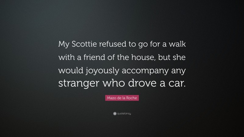 Mazo de la Roche Quote: “My Scottie refused to go for a walk with a friend of the house, but she would joyously accompany any stranger who drove a car.”