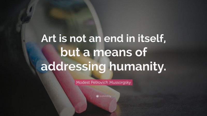 Modest Petrovich Mussorgsky Quote: “Art is not an end in itself, but a means of addressing humanity.”