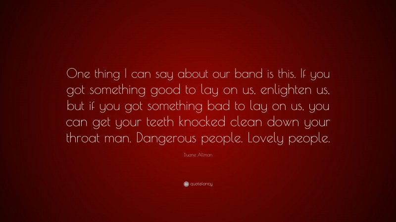 Duane Allman Quote: “One thing I can say about our band is this. If you got something good to lay on us, enlighten us, but if you got something bad to lay on us, you can get your teeth knocked clean down your throat man. Dangerous people. Lovely people.”