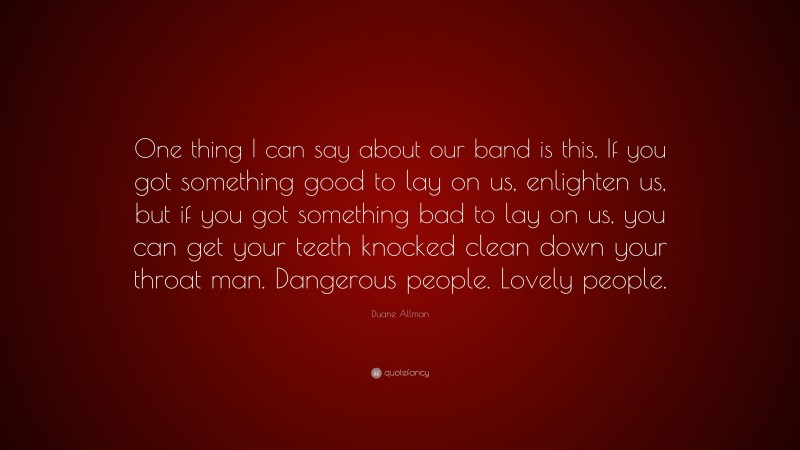 Duane Allman Quote: “One thing I can say about our band is this. If you got something good to lay on us, enlighten us, but if you got something bad to lay on us, you can get your teeth knocked clean down your throat man. Dangerous people. Lovely people.”