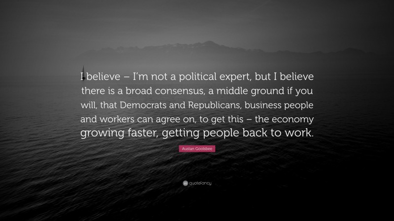 Austan Goolsbee Quote: “I believe – I’m not a political expert, but I believe there is a broad consensus, a middle ground if you will, that Democrats and Republicans, business people and workers can agree on, to get this – the economy growing faster, getting people back to work.”