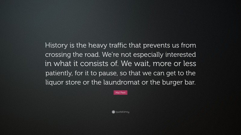 Mal Peet Quote: “History is the heavy traffic that prevents us from crossing the road. We’re not especially interested in what it consists of. We wait, more or less patiently, for it to pause, so that we can get to the liquor store or the laundromat or the burger bar.”