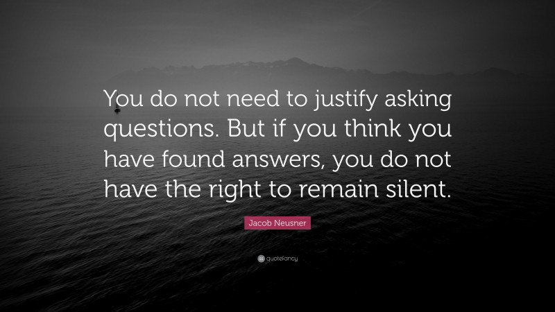 Jacob Neusner Quote: “You do not need to justify asking questions. But if you think you have found answers, you do not have the right to remain silent.”