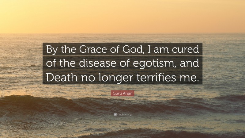 Guru Arjan Quote: “By the Grace of God, I am cured of the disease of egotism, and Death no longer terrifies me.”