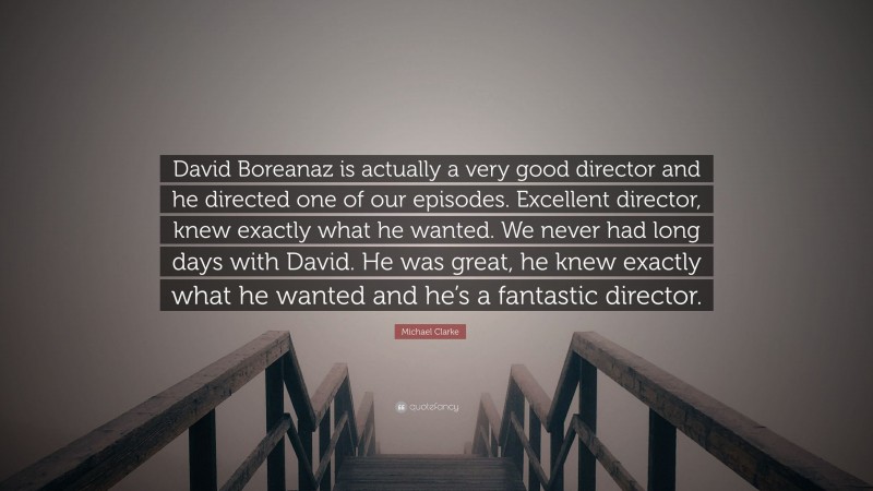 Michael Clarke Quote: “David Boreanaz is actually a very good director and he directed one of our episodes. Excellent director, knew exactly what he wanted. We never had long days with David. He was great, he knew exactly what he wanted and he’s a fantastic director.”