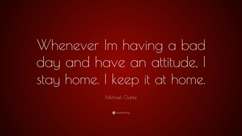 Michael Clarke Quote: “Whenever Im having a bad day and have an attitude, I stay home. I keep it at home.”