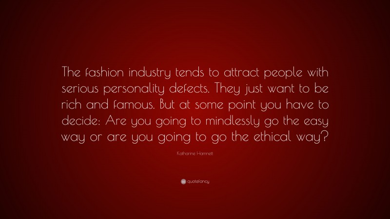 Katharine Hamnett Quote: “The fashion industry tends to attract people with serious personality defects. They just want to be rich and famous. But at some point you have to decide: Are you going to mindlessly go the easy way or are you going to go the ethical way?”