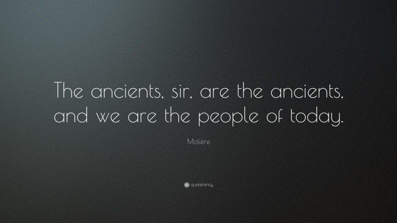 Molière Quote: “The ancients, sir, are the ancients, and we are the people of today.”