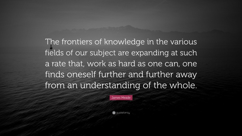 James Meade Quote: “The frontiers of knowledge in the various fields of our subject are expanding at such a rate that, work as hard as one can, one finds oneself further and further away from an understanding of the whole.”