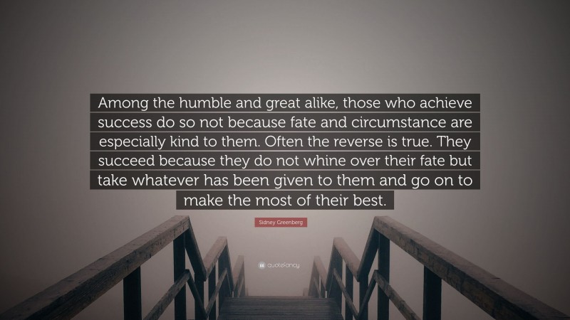 Sidney Greenberg Quote: “Among the humble and great alike, those who achieve success do so not because fate and circumstance are especially kind to them. Often the reverse is true. They succeed because they do not whine over their fate but take whatever has been given to them and go on to make the most of their best.”