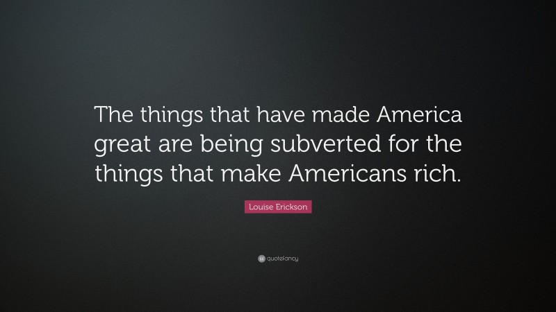 Louise Erickson Quote: “The things that have made America great are being subverted for the things that make Americans rich.”