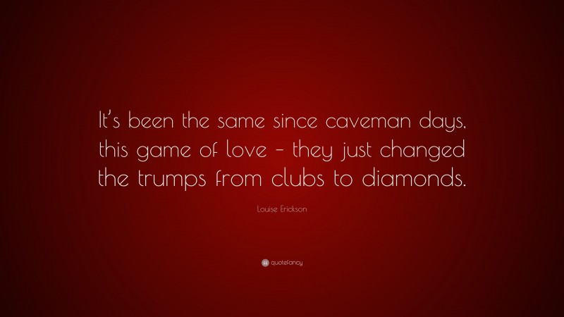 Louise Erickson Quote: “It’s been the same since caveman days, this game of love – they just changed the trumps from clubs to diamonds.”