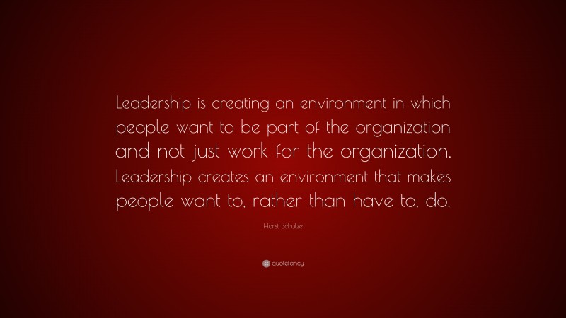 Horst Schulze Quote: “Leadership is creating an environment in which people want to be part of the organization and not just work for the organization. Leadership creates an environment that makes people want to, rather than have to, do.”
