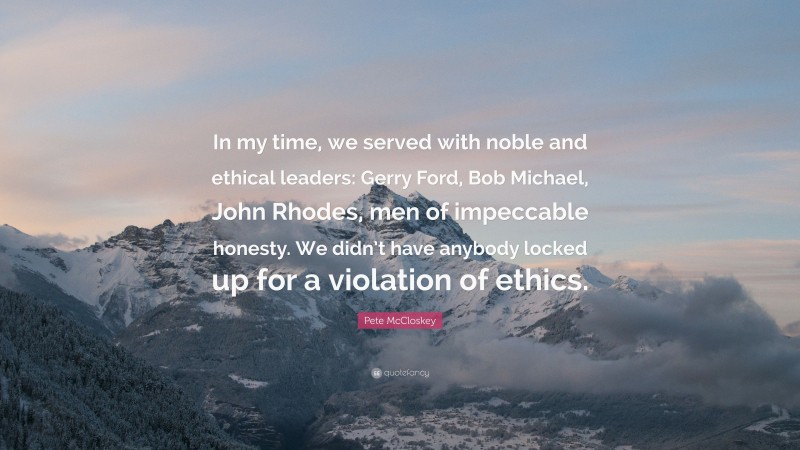 Pete McCloskey Quote: “In my time, we served with noble and ethical leaders: Gerry Ford, Bob Michael, John Rhodes, men of impeccable honesty. We didn’t have anybody locked up for a violation of ethics.”