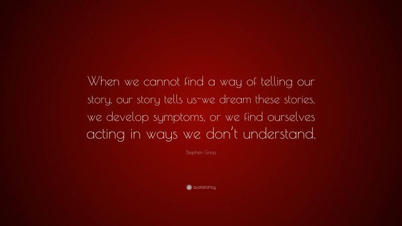 Stephen Grosz Quote: “When we cannot find a way of telling our story, our story tells us-we dream these stories, we develop symptoms, or we find ourselves acting in ways we don’t understand.”