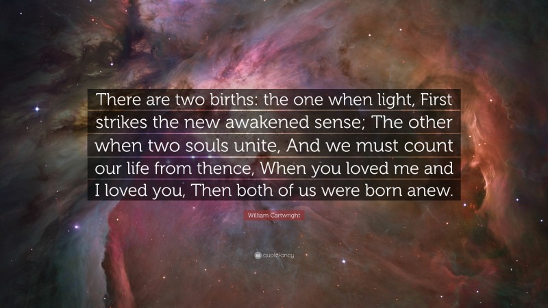 William Cartwright Quote: “There are two births: the one when light, First strikes the new awakened sense; The other when two souls unite, And we must count our life from thence, When you loved me and I loved you, Then both of us were born anew.”