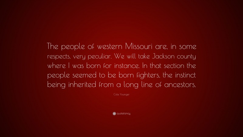 Cole Younger Quote: “The people of western Missouri are, in some respects, very peculiar. We will take Jackson county where I was born for instance. In that section the people seemed to be born fighters, the instinct being inherited from a long line of ancestors.”