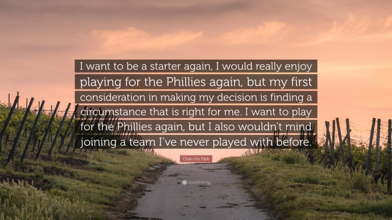 Chan Ho Park Quote: “I want to be a starter again, I would really enjoy playing for the Phillies again, but my first consideration in making my decision is finding a circumstance that is right for me. I want to play for the Phillies again, but I also wouldn’t mind joining a team I’ve never played with before.”