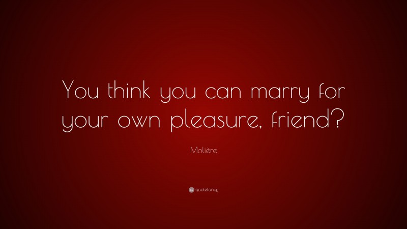 Molière Quote: “You think you can marry for your own pleasure, friend?”