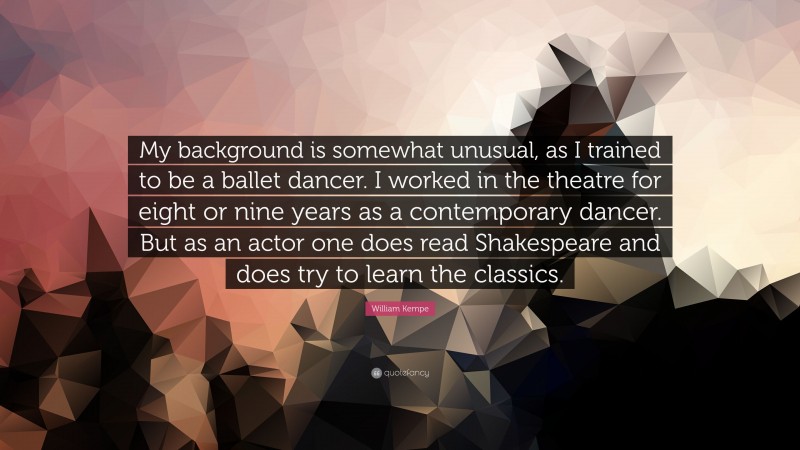 William Kempe Quote: “My background is somewhat unusual, as I trained to be a ballet dancer. I worked in the theatre for eight or nine years as a contemporary dancer. But as an actor one does read Shakespeare and does try to learn the classics.”