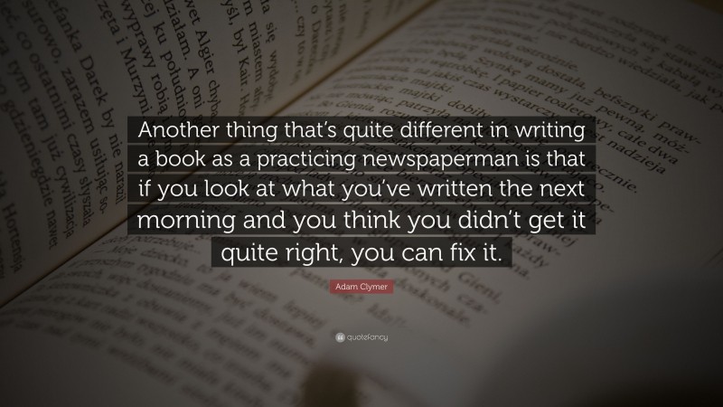 Adam Clymer Quote: “Another thing that’s quite different in writing a book as a practicing newspaperman is that if you look at what you’ve written the next morning and you think you didn’t get it quite right, you can fix it.”