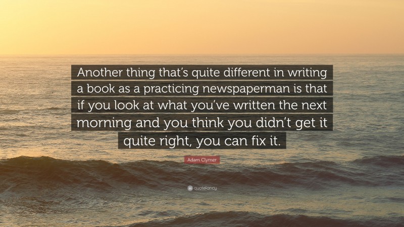 Adam Clymer Quote: “Another thing that’s quite different in writing a book as a practicing newspaperman is that if you look at what you’ve written the next morning and you think you didn’t get it quite right, you can fix it.”
