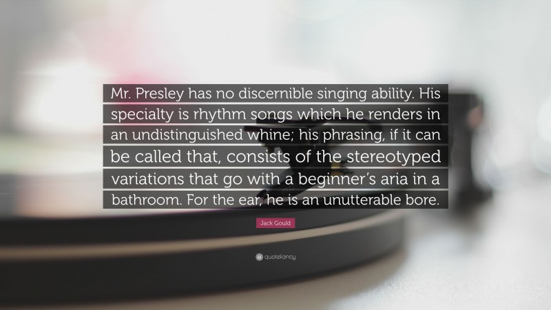 Jack Gould Quote: “Mr. Presley has no discernible singing ability. His specialty is rhythm songs which he renders in an undistinguished whine; his phrasing, if it can be called that, consists of the stereotyped variations that go with a beginner’s aria in a bathroom. For the ear, he is an unutterable bore.”