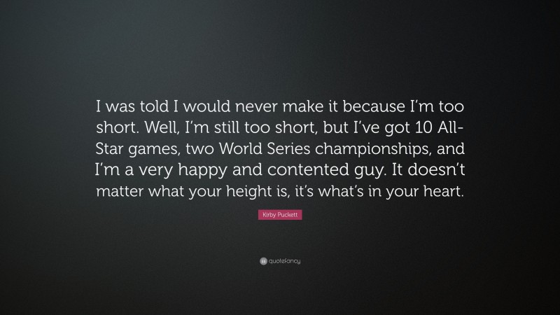 Kirby Puckett Quote: “I was told I would never make it because I’m too short. Well, I’m still too short, but I’ve got 10 All-Star games, two World Series championships, and I’m a very happy and contented guy. It doesn’t matter what your height is, it’s what’s in your heart.”