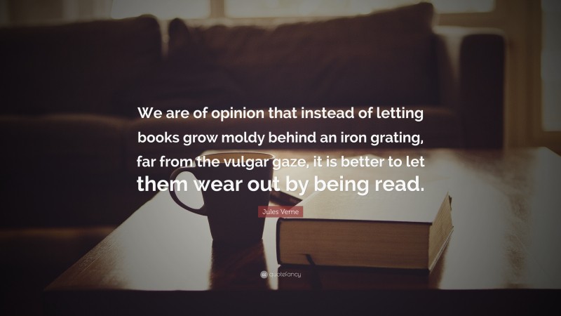 Jules Verne Quote: “We are of opinion that instead of letting books grow moldy behind an iron grating, far from the vulgar gaze, it is better to let them wear out by being read.”