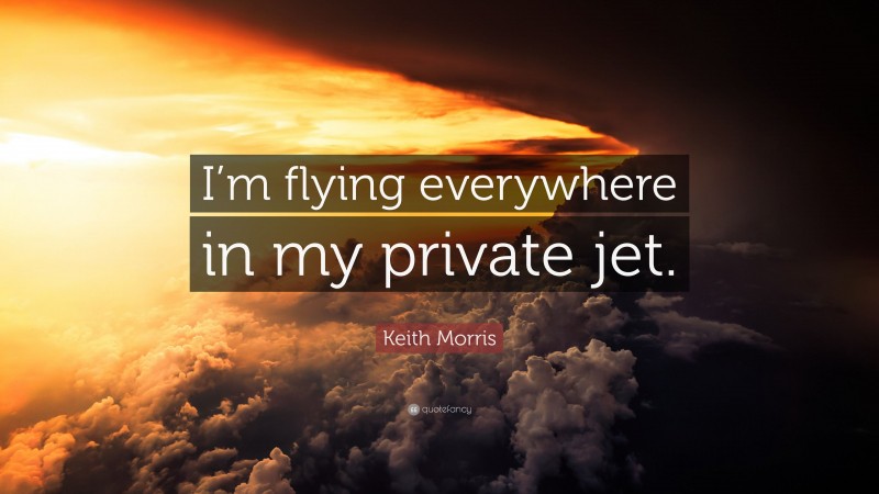 Keith Morris Quote: “I’m flying everywhere in my private jet.”