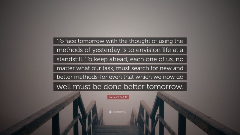 James F. Bell, III Quote: “To face tomorrow with the thought of using the methods of yesterday is to envision life at a standstill. To keep ahead, each one of us, no matter what our task, must search for new and better methods-for even that which we now do well must be done better tomorrow.”