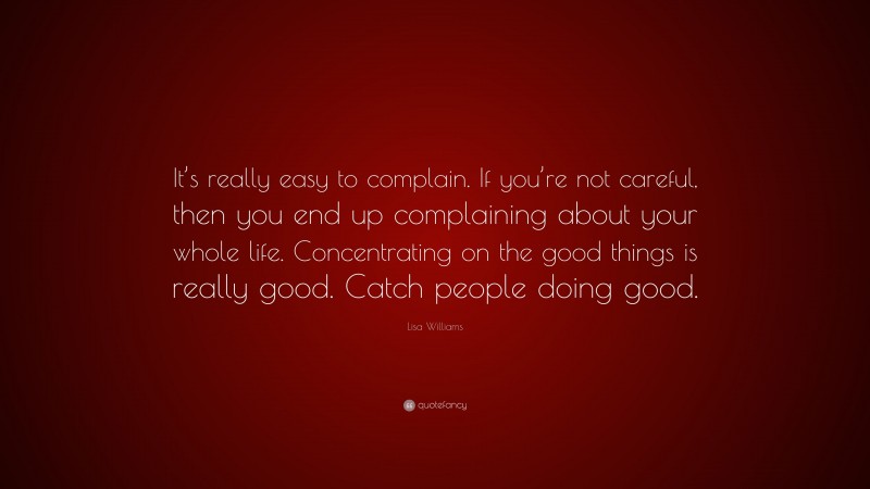 Lisa Williams Quote: “It’s really easy to complain. If you’re not careful, then you end up complaining about your whole life. Concentrating on the good things is really good. Catch people doing good.”