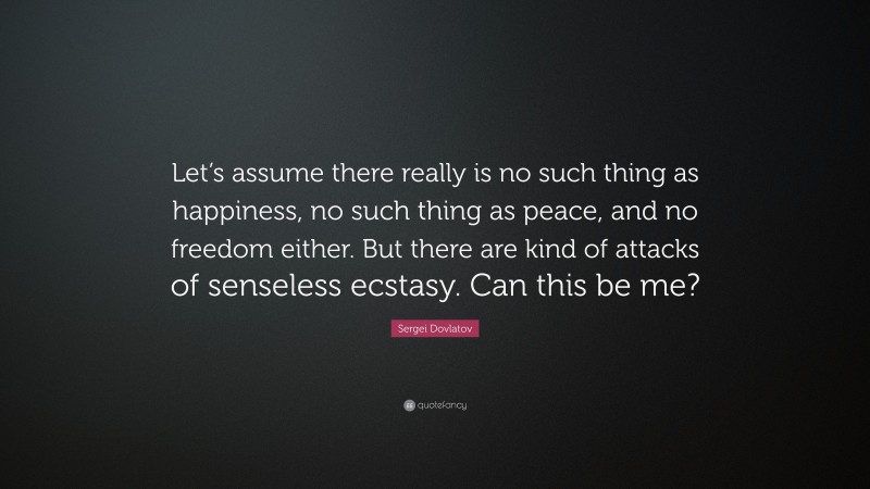 Sergei Dovlatov Quote: “Let’s assume there really is no such thing as happiness, no such thing as peace, and no freedom either. But there are kind of attacks of senseless ecstasy. Can this be me?”