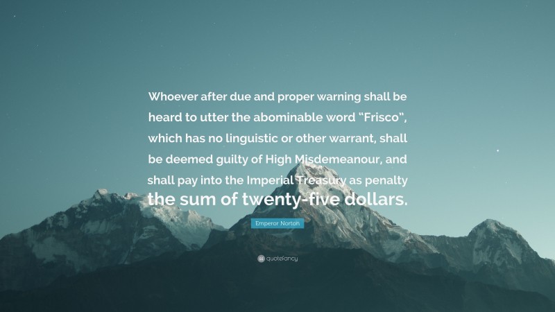 Emperor Norton Quote: “Whoever after due and proper warning shall be heard to utter the abominable word “Frisco”, which has no linguistic or other warrant, shall be deemed guilty of High Misdemeanour, and shall pay into the Imperial Treasury as penalty the sum of twenty-five dollars.”