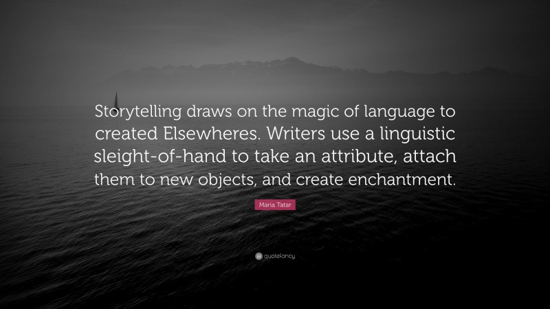 Maria Tatar Quote: “Storytelling draws on the magic of language to created Elsewheres. Writers use a linguistic sleight-of-hand to take an attribute, attach them to new objects, and create enchantment.”