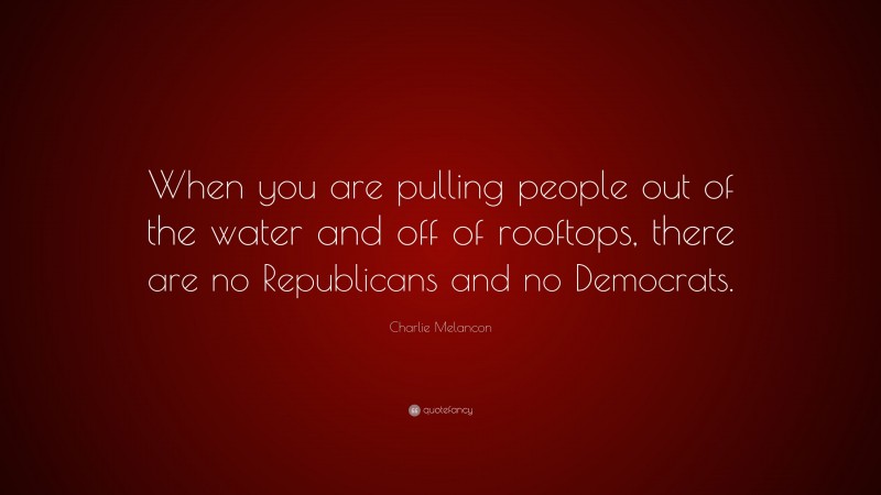 Charlie Melancon Quote: “When you are pulling people out of the water and off of rooftops, there are no Republicans and no Democrats.”