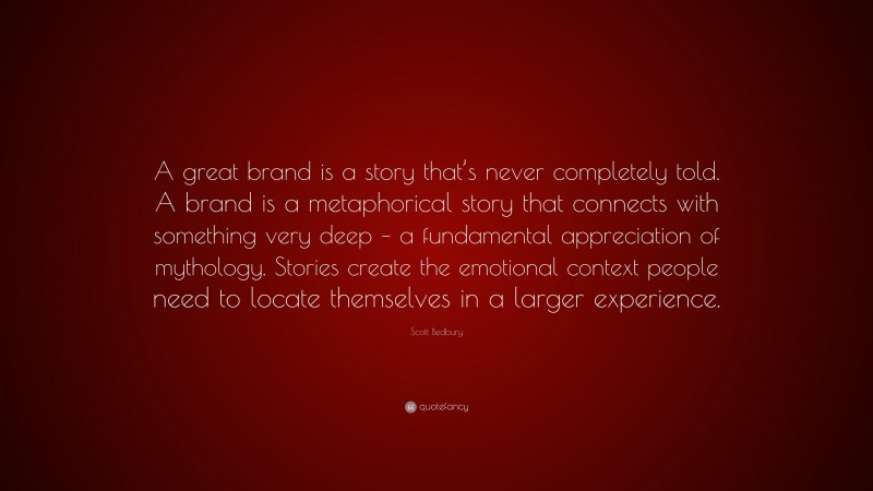 Scott Bedbury Quote: “A great brand is a story that’s never completely told. A brand is a metaphorical story that connects with something very deep – a fundamental appreciation of mythology. Stories create the emotional context people need to locate themselves in a larger experience.”