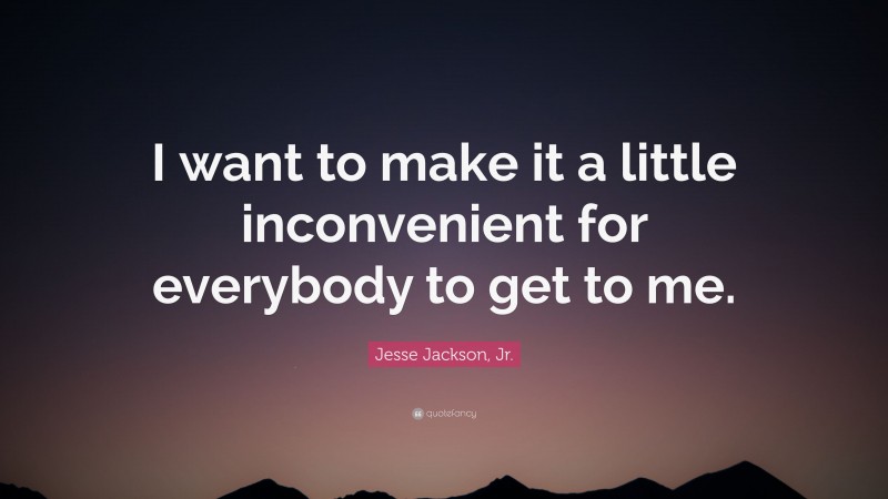 Jesse Jackson, Jr. Quote: “I want to make it a little inconvenient for everybody to get to me.”