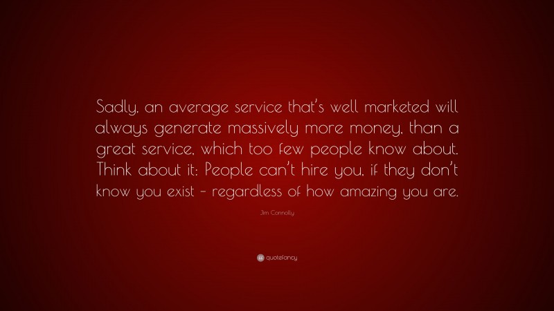 Jim Connolly Quote: “Sadly, an average service that’s well marketed will always generate massively more money, than a great service, which too few people know about. Think about it: People can’t hire you, if they don’t know you exist – regardless of how amazing you are.”