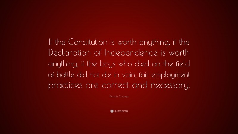 Dennis Chavez Quote: “If the Constitution is worth anything, if the Declaration of Independence is worth anything, if the boys who died on the field of battle did not die in vain, fair employment practices are correct and necessary.”