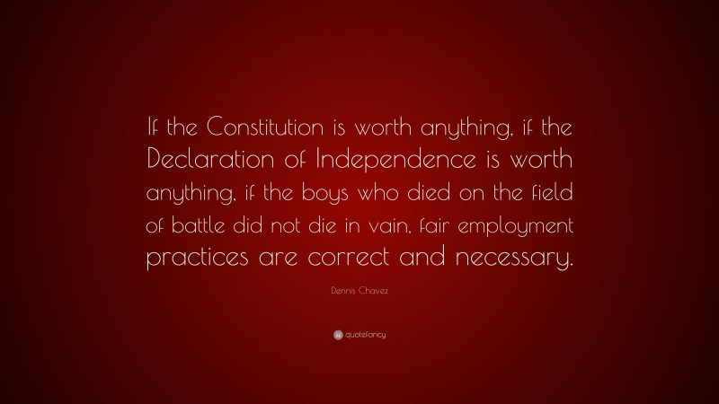 Dennis Chavez Quote: “If the Constitution is worth anything, if the Declaration of Independence is worth anything, if the boys who died on the field of battle did not die in vain, fair employment practices are correct and necessary.”