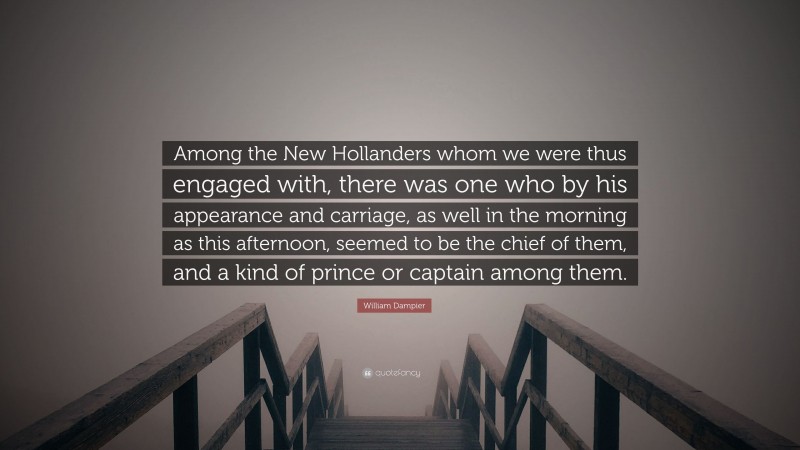 William Dampier Quote: “Among the New Hollanders whom we were thus engaged with, there was one who by his appearance and carriage, as well in the morning as this afternoon, seemed to be the chief of them, and a kind of prince or captain among them.”