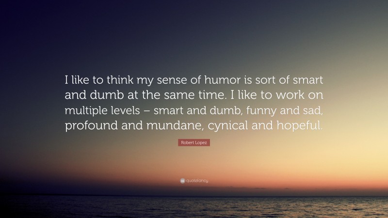 Robert Lopez Quote: “I like to think my sense of humor is sort of smart and dumb at the same time. I like to work on multiple levels – smart and dumb, funny and sad, profound and mundane, cynical and hopeful.”