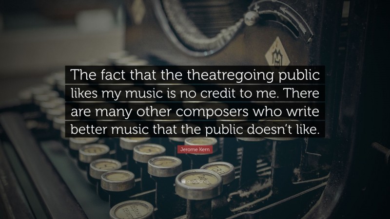 Jerome Kern Quote: “The fact that the theatregoing public likes my music is no credit to me. There are many other composers who write better music that the public doesn’t like.”