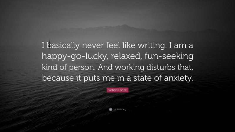 Robert Lopez Quote: “I basically never feel like writing. I am a happy-go-lucky, relaxed, fun-seeking kind of person. And working disturbs that, because it puts me in a state of anxiety.”