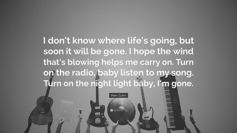 Marc Cohn Quote: “I don’t know where life’s going, but soon it will be gone. I hope the wind that’s blowing helps me carry on. Turn on the radio, baby listen to my song. Turn on the night light baby, I’m gone.”