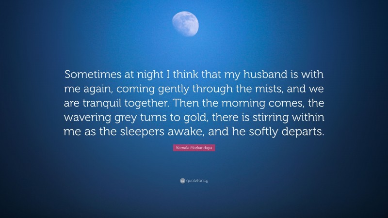 Kamala Markandaya Quote: “Sometimes at night I think that my husband is with me again, coming gently through the mists, and we are tranquil together. Then the morning comes, the wavering grey turns to gold, there is stirring within me as the sleepers awake, and he softly departs.”